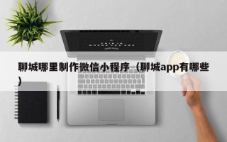 巴音郭楞聊城哪里制作微信小程序（聊城app有哪些）