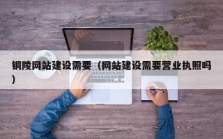 巴音郭楞铜陵网站建设需要（网站建设需要营业执照吗）