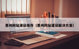 巴音郭楞惠州网站建设推荐（惠州网站建设解决方案）