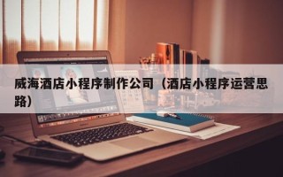 巴音郭楞威海酒店小程序制作公司（酒店小程序运营思路）